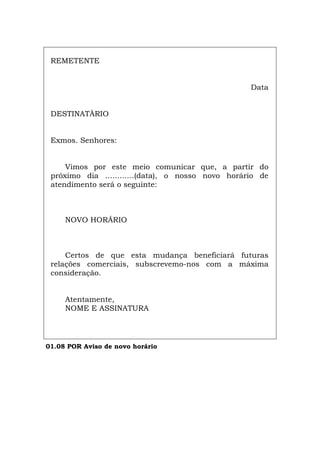 REMETENTE
Data
DESTINATÀRIO
Exmos. Senhores:
Vimos por este meio comunicar que, a partir do
próximo dia ............(data), o nosso novo horário de
atendimento será o seguinte:
NOVO HORÁRIO
Certos de que esta mudança beneficiará futuras
relações comerciais, subscrevemo-nos com a máxima
consideração.
Atentamente,
NOME E ASSINATURA
01.08 POR Aviso de novo horário
Español Italiano Deutsch English Français
 