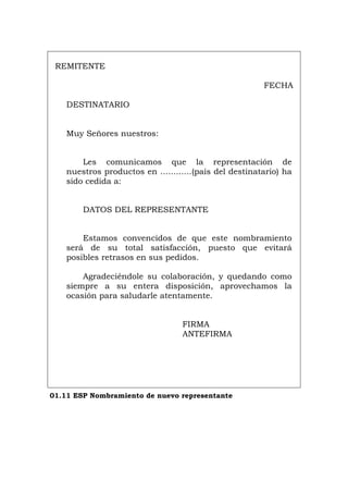 REMITENTE
FECHA
DESTINATARIO
Muy Señores nuestros:
Les comunicamos que la representación de
nuestros productos en ............(país del destinatario) ha
sido cedida a:
DATOS DEL REPRESENTANTE
Estamos convencidos de que este nombramiento
será de su total satisfacción, puesto que evitará
posibles retrasos en sus pedidos.
Agradeciéndole su colaboración, y quedando como
siempre a su entera disposición, aprovechamos la
ocasión para saludarle atentamente.
FIRMA
ANTEFIRMA
01.11 ESP Nombramiento de nuevo representante
Português Italiano Deutsch English Français
 