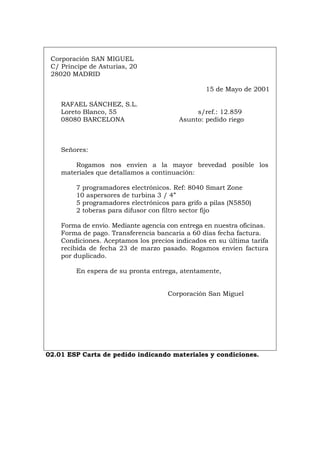 Corporación SAN MIGUEL
C/ Príncipe de Asturias, 20
28020 MADRID
15 de Mayo de 2001
RAFAEL SÁNCHEZ, S.L.
Loreto Blanco, 55 s/ref.: 12.859
08080 BARCELONA Asunto: pedido riego
Señores:
Rogamos nos envíen a la mayor brevedad posible los
materiales que detallamos a continuación:
7 programadores electrónicos. Ref: 8040 Smart Zone
10 aspersores de turbina 3 / 4”
5 programadores electrónicos para grifo a pilas (N5850)
2 toberas para difusor con filtro sector fijo
Forma de envío. Mediante agencia con entrega en nuestra oficinas.
Forma de pago. Transferencia bancaria a 60 días fecha factura.
Condiciones. Aceptamos los precios indicados en su última tarifa
recibida de fecha 23 de marzo pasado. Rogamos envíen factura
por duplicado.
En espera de su pronta entrega, atentamente,
Corporación San Miguel
02.01 ESP Carta de pedido indicando materiales y condiciones.
Português Italiano Deutsch English Français
 