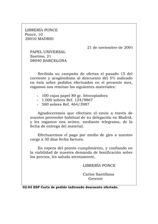 LIBRERÍA PONCE
Ponce, 10
28010 MADRID
21 de noviembre de 2001
PAPEL UNIVERSAL
Santino, 21
08040 BARCELONA
Recibida su campaña de ofertas el pasado 15 del
corriente y acogiéndome al descuento del 5% indicado
en ésta sobre pedidos efectuados en el presente mes,
rogamos nos remitan los siguientes materiales:
- 100 cajas papel 80 gr. fotocopiadora
- 1.000 sobres Ref. 124/9867
- 500 sobres Ref. 464/3987
Agradeceremos que efectúen el envío a través de
nuestro proveedor habitual de su delegación en Madrid,
y les rogamos nos avisen, mediante telegrama, de la
fecha de entrega del material.
Efectuaremos el pago por medio de giro a nuestro
cargo a 30 días fecha factura.
En espera del pronto cumplimiento, y confiando en
la viabilidad de nuestra demanda de bonificación sobre
los precios, les saluda atentamente,
LIBRERÍA PONCE
Carlos Santillana
Gerente
02.03 ESP Carta de pedido indicando descuento ofertado.
Português Italiano Deutsch English Français
 
