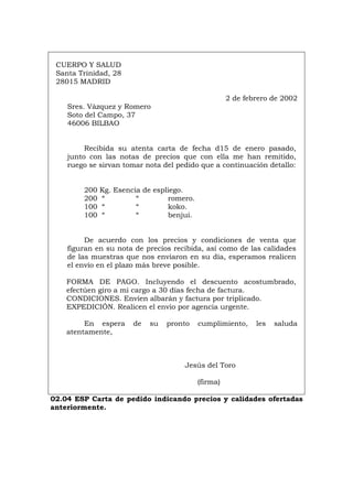 CUERPO Y SALUD
Santa Trinidad, 28
28015 MADRID
2 de febrero de 2002
Sres. Vázquez y Romero
Soto del Campo, 37
46006 BILBAO
Recibida su atenta carta de fecha d15 de enero pasado,
junto con las notas de precios que con ella me han remitido,
ruego se sirvan tomar nota del pedido que a continuación detallo:
200 Kg. Esencia de espliego.
200 “ “ romero.
100 “ “ koko.
100 “ “ benjuí.
De acuerdo con los precios y condiciones de venta que
figuran en su nota de precios recibida, así como de las calidades
de las muestras que nos enviaron en su día, esperamos realicen
el envío en el plazo más breve posible.
FORMA DE PAGO. Incluyendo el descuento acostumbrado,
efectúen giro a mi cargo a 30 días fecha de factura.
CONDICIONES. Envíen albarán y factura por triplicado.
EXPEDICIÓN. Realicen el envío por agencia urgente.
En espera de su pronto cumplimiento, les saluda
atentamente,
Jesús del Toro
(firma)
02.04 ESP Carta de pedido indicando precios y calidades ofertadas
anteriormente.
Português Italiano Deutsch English Français
 