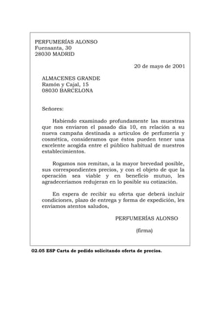 PERFUMERÍAS ALONSO
Fuensanta, 30
28030 MADRID
20 de mayo de 2001
ALMACENES GRANDE
Ramón y Cajal, 15
08030 BARCELONA
Señores:
Habiendo examinado profundamente las muestras
que nos enviaron el pasado día 10, en relación a su
nueva campaña destinada a artículos de perfumería y
cosmética, consideramos que éstos pueden tener una
excelente acogida entre el público habitual de nuestros
establecimientos.
Rogamos nos remitan, a la mayor brevedad posible,
sus correspondientes precios, y con el objeto de que la
operación sea viable y en beneficio mutuo, les
agradeceríamos redujeran en lo posible su cotización.
En espera de recibir su oferta que deberá incluir
condiciones, plazo de entrega y forma de expedición, les
enviamos atentos saludos,
PERFUMERÍAS ALONSO
(firma)
02.05 ESP Carta de pedido solicitando oferta de precios.
Português Italiano Deutsch English Français
 