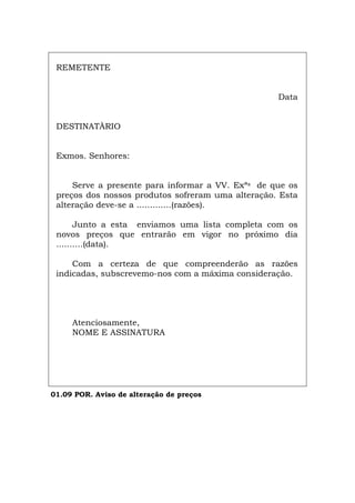 REMETENTE
Data
DESTINATÀRIO
Exmos. Senhores:
Serve a presente para informar a VV. Exªs de que os
preços dos nossos produtos sofreram uma alteração. Esta
alteração deve-se a .............(razões).
Junto a esta enviamos uma lista completa com os
novos preços que entrarão em vigor no próximo dia
..........(data).
Com a certeza de que compreenderão as razões
indicadas, subscrevemo-nos com a máxima consideração.
Atenciosamente,
NOME E ASSINATURA
01.09 POR. Aviso de alteração de preços
Español Italiano Deutsch English Français
 