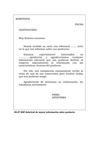 REMITENTE
FECHA
DESTINATARIO
Muy Señores nuestros:
Hemos recibido su carta con referencia .........(ref.)
en la que nos informan sobre sus productos.
Estamos especialmente interesados en
...............(producto), y agradeceríamos cualquier
información adicional que nos pudieran facilitar al
respecto, especialmente la relacionada con las
características técnicas del producto.
Por ello, nos complacería enormemente recibir la
visita de uno de sus comerciales para resolver dudas
que nos pudieran surgir.
Agradeciendo de antemano su colaboración, les
saludamos atentamente.
FIRMA
ANTEFIRMA
02.07 ESP Solicitud de mayor información sobre producto
Português Italiano Deutsch English Français
 