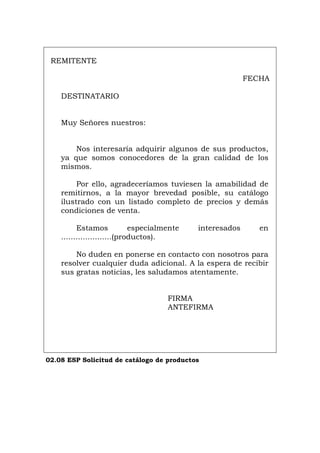 REMITENTE
FECHA
DESTINATARIO
Muy Señores nuestros:
Nos interesaría adquirir algunos de sus productos,
ya que somos conocedores de la gran calidad de los
mismos.
Por ello, agradeceríamos tuviesen la amabilidad de
remitirnos, a la mayor brevedad posible, su catálogo
ilustrado con un listado completo de precios y demás
condiciones de venta.
Estamos especialmente interesados en
.....................(productos).
No duden en ponerse en contacto con nosotros para
resolver cualquier duda adicional. A la espera de recibir
sus gratas noticias, les saludamos atentamente.
FIRMA
ANTEFIRMA
02.08 ESP Solicitud de catálogo de productos
Português Italiano Deutsch English Français
 
