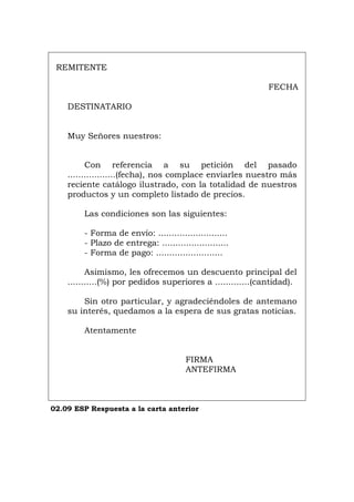 REMITENTE
FECHA
DESTINATARIO
Muy Señores nuestros:
Con referencia a su petición del pasado
..................(fecha), nos complace enviarles nuestro más
reciente catálogo ilustrado, con la totalidad de nuestros
productos y un completo listado de precios.
Las condiciones son las siguientes:
- Forma de envío: ..........................
- Plazo de entrega: .........................
- Forma de pago: .........................
Asimismo, les ofrecemos un descuento principal del
...........(%) por pedidos superiores a .............(cantidad).
Sin otro particular, y agradeciéndoles de antemano
su interés, quedamos a la espera de sus gratas noticias.
Atentamente
FIRMA
ANTEFIRMA
02.09 ESP Respuesta a la carta anterior
Português Italiano Deutsch English Français
 