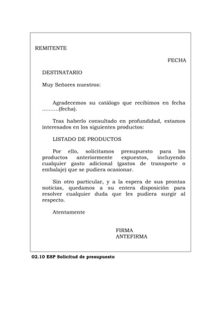 REMITENTE
FECHA
DESTINATARIO
Muy Señores nuestros:
Agradecemos su catálogo que recibimos en fecha
..........(fecha).
Tras haberlo consultado en profundidad, estamos
interesados en los siguientes productos:
LISTADO DE PRODUCTOS
Por ello, solicitamos presupuesto para los
productos anteriormente expuestos, incluyendo
cualquier gasto adicional (gastos de transporte o
embalaje) que se pudiera ocasionar.
Sin otro particular, y a la espera de sus prontas
noticias, quedamos a su entera disposición para
resolver cualquier duda que les pudiera surgir al
respecto.
Atentamente
FIRMA
ANTEFIRMA
02.10 ESP Solicitud de presupuesto
Português Italiano Deutsch English Français
 
