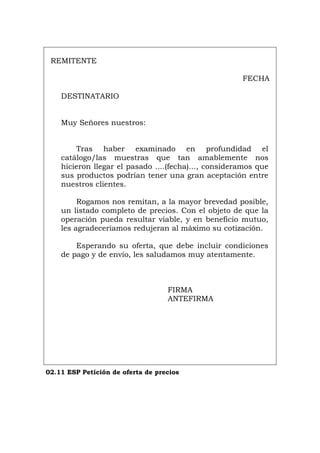 REMITENTE
FECHA
DESTINATARIO
Muy Señores nuestros:
Tras haber examinado en profundidad el
catálogo/las muestras que tan amablemente nos
hicieron llegar el pasado ....(fecha)..., consideramos que
sus productos podrían tener una gran aceptación entre
nuestros clientes.
Rogamos nos remitan, a la mayor brevedad posible,
un listado completo de precios. Con el objeto de que la
operación pueda resultar viable, y en beneficio mutuo,
les agradeceríamos redujeran al máximo su cotización.
Esperando su oferta, que debe incluir condiciones
de pago y de envío, les saludamos muy atentamente.
FIRMA
ANTEFIRMA
02.11 ESP Petición de oferta de precios
Português Italiano Deutsch English Français
 