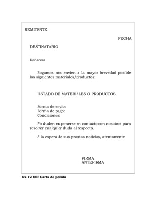 REMITENTE
FECHA
DESTINATARIO
Señores:
Rogamos nos envíen a la mayor brevedad posible
los siguientes materiales/productos:
LISTADO DE MATERIALES O PRODUCTOS
Forma de envío:
Forma de pago:
Condiciones:
No duden en ponerse en contacto con nosotros para
resolver cualquier duda al respecto.
A la espera de sus prontas noticias, atentamente
FIRMA
ANTEFIRMA
02.12 ESP Carta de pedido
Português Italiano Deutsch English Français
 