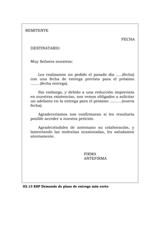 REMITENTE
FECHA
DESTINATARIO
Muy Señores nuestros:
Les realizamos un pedido el pasado día .....(fecha)
con una fecha de entrega prevista para el próximo
........(fecha entrega).
Sin embargo, y debido a una reducción imprevista
en nuestras existencias, nos vemos obligados a solicitar
un adelanto en la entrega para el próximo ..........(nueva
fecha).
Agradeceríamos nos confirmaran si les resultaría
posible acceder a nuestra petición.
Agradeciéndoles de antemano su colaboración, y
lamentando las molestias ocasionadas, les saludamos
atentamente.
FIRMA
ANTEFIRMA
02.13 ESP Demanda de plazo de entrega más corto
Português Italiano Deutsch English Français
 