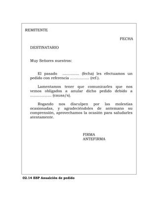 REMITENTE
FECHA
DESTINATARIO
Muy Señores nuestros:
El pasado .............. (fecha) les efectuamos un
pedido con referencia ................ (ref.).
Lamentamos tener que comunicarles que nos
vemos obligados a anular dicho pedido debido a
.................. (causa/s).
Rogando nos disculpen por las molestias
ocasionadas, y agradeciéndoles de antemano su
comprensión, aprovechamos la ocasión para saludarles
atentamente.
FIRMA
ANTEFIRMA
02.14 ESP Anualción de pedido
Português Italiano Deutsch English Français
 