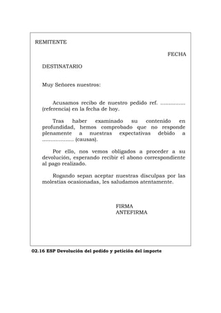 REMITENTE
FECHA
DESTINATARIO
Muy Señores nuestros:
Acusamos recibo de nuestro pedido ref. ...............
(referencia) en la fecha de hoy.
Tras haber examinado su contenido en
profundidad, hemos comprobado que no responde
plenamente a nuestras expectativas debido a
................... (causas).
Por ello, nos vemos obligados a proceder a su
devolución, esperando recibir el abono correspondiente
al pago realizado.
Rogando sepan aceptar nuestras disculpas por las
molestias ocasionadas, les saludamos atentamente.
FIRMA
ANTEFIRMA
02.16 ESP Devolución del pedido y petición del importe
Português Italiano Deutsch English Français
 