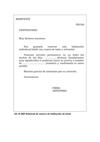REMITENTE
FECHA
DESTINATARIO
Muy Señores nuestros:
Nos gustaría reservar una habitación
individual/doble con cuarto de baño y televisión.
Tenemos previsto permanecer en su hotel las
noches de los días ..................(fechas). Quedaríamos
muy agradecidos si pudieran hacer la reserva a nombre
de ...............................(nombre) y confirmarla lo antes
posible.
Muchas gracias de antemano por su atención.
Atentamente
FIRMA
ANTEFIRMA
02.19 ESP Solicitud de reserva de habitación de hotel
Português Italiano Deutsch English Français
 