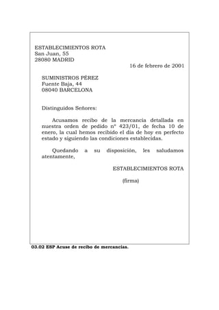 ESTABLECIMIENTOS ROTA
San Juan, 55
28080 MADRID
16 de febrero de 2001
SUMINISTROS PÉREZ
Fuente Baja, 44
08040 BARCELONA
Distinguidos Señores:
Acusamos recibo de la mercancía detallada en
nuestra orden de pedido nº 423/01, de fecha 10 de
enero, la cual hemos recibido el día de hoy en perfecto
estado y siguiendo las condiciones establecidas.
Quedando a su disposición, les saludamos
atentamente,
ESTABLECIMIENTOS ROTA
(firma)
03.02 ESP Acuse de recibo de mercancías.
Português Italiano Deutsch English Français
 