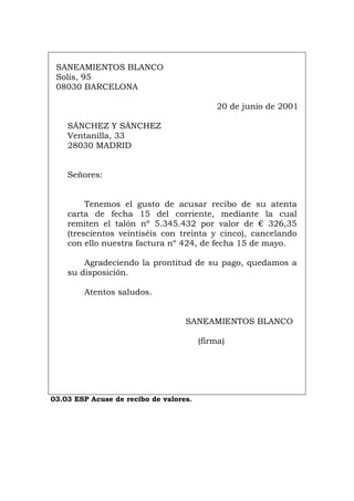 SANEAMIENTOS BLANCO
Solís, 95
08030 BARCELONA
20 de junio de 2001
SÁNCHEZ Y SÁNCHEZ
Ventanilla, 33
28030 MADRID
Señores:
Tenemos el gusto de acusar recibo de su atenta
carta de fecha 15 del corriente, mediante la cual
remiten el talón nº 5.345.432 por valor de € 326,35
(trescientos veintiséis con treinta y cinco), cancelando
con ello nuestra factura nº 424, de fecha 15 de mayo.
Agradeciendo la prontitud de su pago, quedamos a
su disposición.
Atentos saludos.
SANEAMIENTOS BLANCO
(firma)
03.03 ESP Acuse de recibo de valores.
Português Italiano Deutsch English Français
 