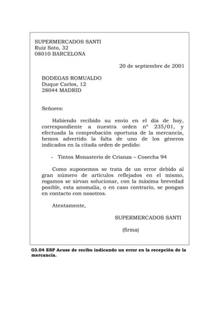 SUPERMERCADOS SANTI
Ruiz Soto, 32
08010 BARCELONA
20 de septiembre de 2001
BODEGAS ROMUALDO
Duque Carlos, 12
28044 MADRID
Señores:
Habiendo recibido su envío en el día de hoy,
correspondiente a nuestra orden nº 235/01, y
efectuada la comprobación oportuna de la mercancía,
hemos advertido la falta de uno de los géneros
indicados en la citada orden de pedido:
- Tintos Monasterio de Crianza – Cosecha 94
Como suponemos se trata de un error debido al
gran número de artículos reflejados en el mismo,
rogamos se sirvan solucionar, con la máxima brevedad
posible, esta anomalía, o en caso contrario, se pongan
en contacto con nosotros.
Atentamente,
SUPERMERCADOS SANTI
(firma)
03.04 ESP Acuse de recibo indicando un error en la recepción de la
mercancía.
Português Italiano Deutsch English Français
 