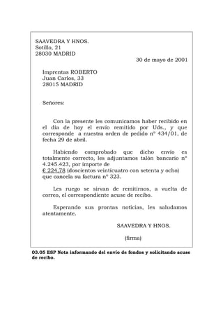 SAAVEDRA Y HNOS.
Sotillo, 21
28030 MADRID
30 de mayo de 2001
Imprentas ROBERTO
Juan Carlos, 33
28015 MADRID
Señores:
Con la presente les comunicamos haber recibido en
el día de hoy el envío remitido por Uds., y que
corresponde a nuestra orden de pedido nº 434/01, de
fecha 29 de abril.
Habiendo comprobado que dicho envío es
totalmente correcto, les adjuntamos talón bancario nº
4.245.423, por importe de
€ 224,78 (doscientos veinticuatro con setenta y ocho)
que cancela su factura nº 323.
Les ruego se sirvan de remitirnos, a vuelta de
correo, el correspondiente acuse de recibo.
Esperando sus prontas noticias, les saludamos
atentamente.
SAAVEDRA Y HNOS.
(firma)
03.05 ESP Nota informando del envío de fondos y solicitando acuse
de recibo.
Português Italiano Deutsch English Français
 