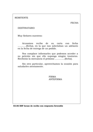 REMITENTE
FECHA
DESTINATARIO
Muy Señores nuestros:
Acusamos recibo de su carta con fecha
............(fecha), en la que nos solicitaban un adelanto
en la fecha de entrega de un pedido.
Nos complace informarles que podemos acceder a
su petición sin que ello suponga ningún trastorno.
Recibirán la mercancía el próximo ..............(fecha).
Sin otro particular, aprovechamos la ocasión para
saludarles atentamente.
FIRMA
ANTEFIRMA
03.06 ESP Acuse de recibo con respuesta favorable
Português Italiano Deutsch English Français
 
