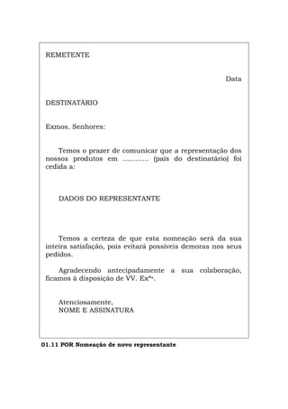 REMETENTE
Data
DESTINATÀRIO
Exmos. Senhores:
Temos o prazer de comunicar que a representação dos
nossos produtos em ............ (país do destinatário) foi
cedida a:
DADOS DO REPRESENTANTE
Temos a certeza de que esta nomeação será da sua
inteira satisfação, pois evitará possíveis demoras nos seus
pedidos.
Agradecendo antecipadamente a sua colaboração,
ficamos à disposição de VV. Exªs.
Atenciosamente,
NOME E ASSINATURA
01.11 POR Nomeação de novo representante
Español Italiano Deutsch English Français
 