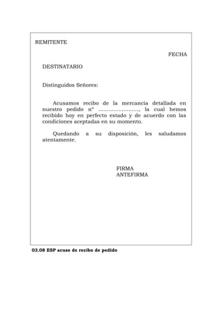 REMITENTE
FECHA
DESTINATARIO
Distinguidos Señores:
Acusamos recibo de la mercancía detallada en
nuestro pedido nº ........................, la cual hemos
recibido hoy en perfecto estado y de acuerdo con las
condiciones aceptadas en su momento.
Quedando a su disposición, les saludamos
atentamente.
FIRMA
ANTEFIRMA
03.08 ESP acuse de recibo de pedido
Português Italiano Deutsch English Français
 