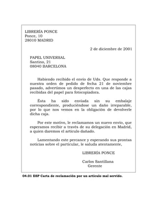 LIBRERÍA PONCE
Ponce, 10
28010 MADRID
2 de diciembre de 2001
PAPEL UNIVERSAL
Santino, 21
08040 BARCELONA
Habiendo recibido el envío de Uds. Que responde a
nuestra orden de pedido de fecha 21 de noviembre
pasado, advertimos un desperfecto en una de las cajas
recibidas del papel para fotocopiadora.
Ésta ha sido enviada sin su embalaje
correspondiente, produciéndose un daño irreparable,
por lo que nos vemos en la obligación de devolverle
dicha caja.
Por este motivo, le reclamamos un nuevo envío, que
esperamos recibir a través de su delegación en Madrid,
a quien daremos el artículo dañado.
Lamentando este percance y esperando sus prontas
noticias sobre el particular, le saluda atentamente,
LIBRERÍA PONCE
Carlos Santillana
Gerente
04.01 ESP Carta de reclamación por un artículo mal servido.
Português Italiano Deutsch English Français
 