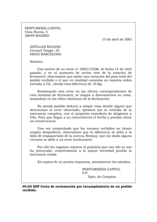 PERFUMERÍA CANTOL
Vista Buena, 5
28049 MADRID
15 de abril de 2001
ANTILLAN ROLDÁN
Coronel Tánger, 35
08020 BARCELONA
Señores:
Con motivo de su envío nº 3083/332M, de fecha 14 de abril
pasado, y en el momento de retirar éste de la estación de
ferrocarril, observamos que existe una variación del peso total del
pedido recibido y el que en realidad constaba en nuestra orden
enviada a Ud., siendo esta diferencia de 10 Kg.
Reclamando este error en las oficina correspondientes de
esta terminal de ferrocarril, se niegan a descontarnos su valor,
basándose en las cifras absolutas de la declaración.
No siendo posible deducir a simple vista detalle alguno que
denunciase el error observado, optamos por la retirada de la
mercancía completa, con el propósito inmediato de dirigirnos a
Uds. Para que llegue a su conocimiento el hecho y puedan obrar
en consecuencia.
Una vez comprobado que los encases recibidos no tienen
ningún desperfecto, observamos que la diferencia se debe a la
falta de empaquetado de la esencia Bemjuy, que sin duda alguna
creemos se debe a un error involuntario.
Por ello les rogamos reparen el perjuicio que con ello se nos
ha provocado, remitiéndonos a la mayor brevedad posible la
mercancía citada.
En espera de su pronta respuesta, atentamente les saludan,
PERFUMERÍAS CANTOL
P.P.
Dpto. de Compras
04.03 ESP Carta de reclamación por incumplimiento de un pedido
recibido.
Português Italiano Deutsch English Français
 