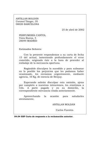 ANTILLAN ROLDÁN
Coronel Tánger, 35
08020 BARCELONA
25 de abril de 2002
PERFUMERÍA CANTOL
Vista Buena, 5
28049 MADRID
Estimados Señores:
Con la presente respondemos a su carta de fecha
15 del actual, lamentando profundamente el error
cometido, originado éste a la hora de proceder al
embalaje de la mercancía oportuna.
Rogándole disculpen lo sucedido y para subsanar
en lo posible los perjuicios que les podamos haber
ocasionado, les enviamos urgentemente, mediante
agencia, 10 Kg. de esencia de Benjuy.
Esperando sabrán disculpar esta omisión, ajena
por completo a nuestras intenciones, les remitimos a
Uds. A porte pagado y en su domicilio, la
correspondiente mercancía citada anteriormente.
Aprovechando la ocasión para saludarles
atentamente,
ANTILLAN ROLDÁN
Carlos Fuentes
04.04 ESP Carta de respuesta a la reclamación anterior.
Português Italiano Deutsch English Français
 