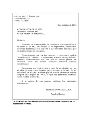 PIELES SANTO ÁNGEL, S.A.
Jesús Puerto, 25
28050 MADRID
10 de octubre de 2001
COOPERATIVA DE LA PIEL
Montañas Blancas, 60
07008 PALMA DE MALLORCA
Señores:
Teniendo en nuestro poder la mercancía correspondiente a
la orden nº 59.483, del pasado 23 de septiembre, observamos
notables diferencias con respecto a las muestras exhibidas por
su representante en esta zona.
Comprobamos que en las carteras y cinturones modelo
“Caballero Ref. 238/101, la calidad del acabado es muy inferior,
estando confeccionados con una piel de menor grosor. No
obstante todos los demás artículos merecen nuestra
conformidad.
Esperamos sus instrucciones para la devolución de los
citados géneros, cuyo importe procederemos a deducir de su
factura nº 18.433/01, a no ser que los precios para éstos puedan
aceptar una mejora del 30 %, lo que nos permitiría ofertarlas
como calidad intermedia.
A la espera de sus prontas noticias, les saludamos
atentamente,
PIELES SANTO ÁNGEL, S.A.
Ángeles Martos
04.05 ESP Carta de reclamación denunciando las calidades de la
mercancía recibida.
Português Italiano Deutsch English Français
 