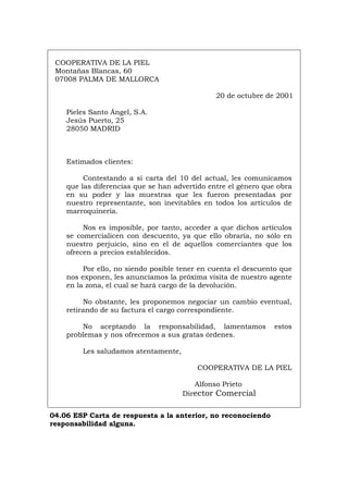 COOPERATIVA DE LA PIEL
Montañas Blancas, 60
07008 PALMA DE MALLORCA
20 de octubre de 2001
Pieles Santo Ángel, S.A.
Jesús Puerto, 25
28050 MADRID
Estimados clientes:
Contestando a si carta del 10 del actual, les comunicamos
que las diferencias que se han advertido entre el género que obra
en su poder y las muestras que les fueron presentadas por
nuestro representante, son inevitables en todos los artículos de
marroquinería.
Nos es imposible, por tanto, acceder a que dichos artículos
se comercialicen con descuento, ya que ello obraría, no sólo en
nuestro perjuicio, sino en el de aquellos comerciantes que los
ofrecen a precios establecidos.
Por ello, no siendo posible tener en cuenta el descuento que
nos exponen, les anunciamos la próxima visita de nuestro agente
en la zona, el cual se hará cargo de la devolución.
No obstante, les proponemos negociar un cambio eventual,
retirando de su factura el cargo correspondiente.
No aceptando la responsabilidad, lamentamos estos
problemas y nos ofrecemos a sus gratas órdenes.
Les saludamos atentamente,
COOPERATIVA DE LA PIEL
Alfonso Prieto
Director Comercial
04.06 ESP Carta de respuesta a la anterior, no reconociendo
responsabilidad alguna.
Português Italiano Deutsch English Français
 