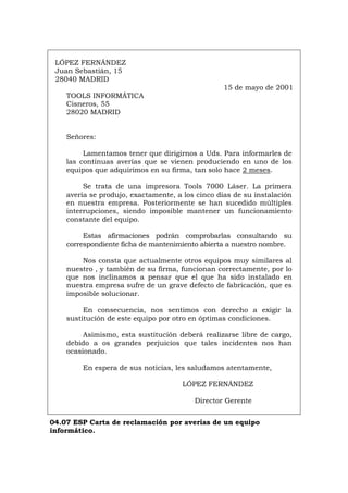LÓPEZ FERNÁNDEZ
Juan Sebastián, 15
28040 MADRID
15 de mayo de 2001
TOOLS INFORMÁTICA
Cisneros, 55
28020 MADRID
Señores:
Lamentamos tener que dirigirnos a Uds. Para informarles de
las continuas averías que se vienen produciendo en uno de los
equipos que adquirimos en su firma, tan solo hace 2 meses.
Se trata de una impresora Tools 7000 Láser. La primera
avería se produjo, exactamente, a los cinco días de su instalación
en nuestra empresa. Posteriormente se han sucedido múltiples
interrupciones, siendo imposible mantener un funcionamiento
constante del equipo.
Estas afirmaciones podrán comprobarlas consultando su
correspondiente ficha de mantenimiento abierta a nuestro nombre.
Nos consta que actualmente otros equipos muy similares al
nuestro , y también de su firma, funcionan correctamente, por lo
que nos inclinamos a pensar que el que ha sido instalado en
nuestra empresa sufre de un grave defecto de fabricación, que es
imposible solucionar.
En consecuencia, nos sentimos con derecho a exigir la
sustitución de este equipo por otro en óptimas condiciones.
Asimismo, esta sustitución deberá realizarse libre de cargo,
debido a os grandes perjuicios que tales incidentes nos han
ocasionado.
En espera de sus noticias, les saludamos atentamente,
LÓPEZ FERNÁNDEZ
Director Gerente
04.07 ESP Carta de reclamación por averías de un equipo
informático.
Português Italiano Deutsch English Français
 