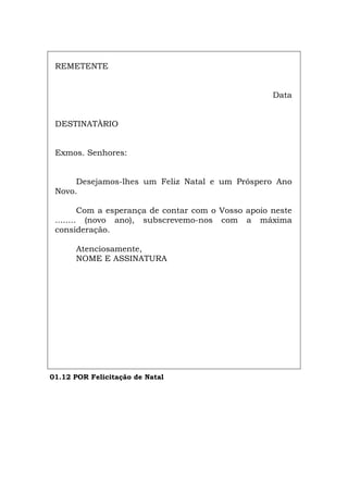 REMETENTE
Data
DESTINATÀRIO
Exmos. Senhores:
Desejamos-lhes um Feliz Natal e um Próspero Ano
Novo.
Com a esperança de contar com o Vosso apoio neste
........ (novo ano), subscrevemo-nos com a máxima
consideração.
Atenciosamente,
NOME E ASSINATURA
01.12 POR Felicitação de Natal
Español Italiano Deutsch English Français
 