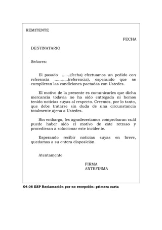 REMITENTE
FECHA
DESTINATARIO
Señores:
El pasado .......(fecha) efectuamos un pedido con
referencia ...........(referencia), esperando que se
cumplieran las condiciones pactadas con Ustedes.
El motivo de la presente es comunicarles que dicha
mercancía todavía no ha sido entregada ni hemos
tenido noticias suyas al respecto. Creemos, por lo tanto,
que debe tratarse sin duda de una circunstancia
totalmente ajena a Ustedes.
Sin embargo, les agradeceríamos comprobaran cuál
puede haber sido el motivo de este retraso y
procedieran a solucionar este incidente.
Esperando recibir noticias suyas en breve,
quedamos a su entera disposición.
Atentamente
FIRMA
ANTEFIRMA
04.08 ESP Reclamación por no recepción: primera carta
Português Italiano Deutsch English Français
 