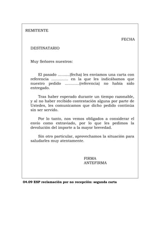 REMITENTE
FECHA
DESTINATARIO
Muy Señores nuestros:
El pasado ..........(fecha) les enviamos una carta con
referencia .............. en la que les indicábamos que
nuestro pedido ............(referencia) no había sido
entregado.
Tras haber esperado durante un tiempo razonable,
y al no haber recibido contestación alguna por parte de
Ustedes, les comunicamos que dicho pedido continúa
sin ser servido.
Por lo tanto, nos vemos obligados a considerar el
envío como extraviado, por lo que les pedimos la
devolución del importe a la mayor brevedad.
Sin otro particular, aprovechamos la situación para
saludarles muy atentamente.
FIRMA
ANTEFIRMA
04.09 ESP reclamación por no recepción: segunda carta
Português Italiano Deutsch English Français
 