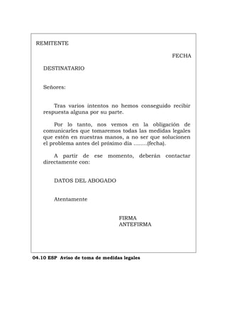 REMITENTE
FECHA
DESTINATARIO
Señores:
Tras varios intentos no hemos conseguido recibir
respuesta alguna por su parte.
Por lo tanto, nos vemos en la obligación de
comunicarles que tomaremos todas las medidas legales
que estén en nuestras manos, a no ser que solucionen
el problema antes del próximo día ........(fecha).
A partir de ese momento, deberán contactar
directamente con:
DATOS DEL ABOGADO
Atentamente
FIRMA
ANTEFIRMA
04.10 ESP Aviso de toma de medidas legales
Português Italiano Deutsch English Français
 