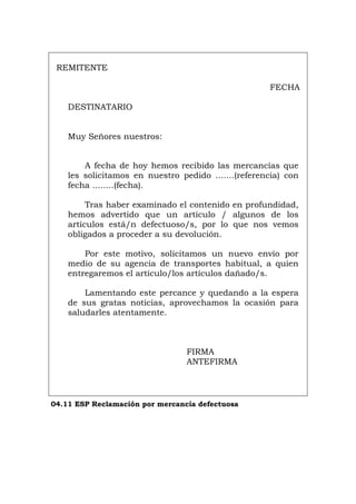 REMITENTE
FECHA
DESTINATARIO
Muy Señores nuestros:
A fecha de hoy hemos recibido las mercancías que
les solicitamos en nuestro pedido .......(referencia) con
fecha ........(fecha).
Tras haber examinado el contenido en profundidad,
hemos advertido que un artículo / algunos de los
artículos está/n defectuoso/s, por lo que nos vemos
obligados a proceder a su devolución.
Por este motivo, solicitamos un nuevo envío por
medio de su agencia de transportes habitual, a quien
entregaremos el artículo/los artículos dañado/s.
Lamentando este percance y quedando a la espera
de sus gratas noticias, aprovechamos la ocasión para
saludarles atentamente.
FIRMA
ANTEFIRMA
04.11 ESP Reclamación por mercancía defectuosa
Português Italiano Deutsch English Français
 