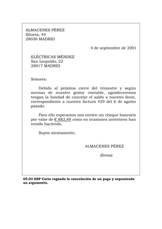 ALMACENES PÉREZ
Silueta, 44
28030 MADRID
4 de septiembre de 2001
ELÉCTRICAS MÉNDEZ
San Leopoldo, 22
28017 MADRID
Señores:
Debido al próximo cierre del trimestre y según
normas de nuestro gestor contable, agradeceremos
tengan la bondad de cancelar el saldo a nuestro favor,
correspondiente a nuestra factura 429 del 6 de agosto
pasado.
Para ello esperamos nos envíen un cheque bancario
por valor de € 883,49 como en ocasiones anteriores han
venido haciendo.
Suyos atentamente,
ALMACENES PÉREZ
(firma)
05.03 ESP Carta rogando la cancelación de un pago y exponiendo
un argumento.
Português Italiano Deutsch English Français
 