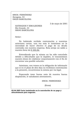 HNOS. FERNÁNDEZ
Zaragoza, 43
08020 BARCELONA
3 de mayo de 2001
SATINADOS Y EMULSIONES
Río Grande, 44
08040 BARCELONA
Señor:
No habiendo recibido contestación a nuestras
anteriores cartas, una vez más le insistimos en la
necesidad de hacer efectivo el pago de su deuda
contraída con nuestra empresa. Ésta arroja un saldo a
nuestro favor de € 330,56.
Entendiendo que la misma no ha sido cancelada
debido a dificultades que lo impiden, le transmitimos
nuestro deseo de colaborar conjuntamente con el fin de
encontrar una posible solución.
Asimismo, nos vemos en la obligación de informarle
que si en el plazo de diez días no recibimos contestación
a la presente, recurriremos la misma por vía legal.
Esperando tome buena nota de nuestra buena
disposición, le saludamos atentamente,
HNOS. FERNÁNDEZ
(firma)
05.04 ESP Carta insistiendo en la cancelación de un pago y
ofreciéndonos para negociar.
Português Italiano Deutsch English Français
 