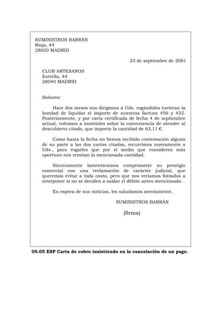 SUMINISTROS BARRÁN
Rioja, 44
28020 MADRID
23 de septiembre de 2001
CLUB ARTESANOS
Estrella, 44
28040 MADRID
Señores:
Hace dos meses nos dirigimos a Uds. rogándoles tuvieran la
bondad de liquidar el importe de nuestras factura 456 y 432.
Posteriormente, y por carta certificada de fecha 4 de septiembre
actual, volvimos a insistirles sobre la conveniencia de atender al
descubierto citado, que importa la cantidad de 63,11 €.
Como hasta la fecha no hemos recibido contestación alguna
de su parte a las dos cartas citadas, recurrimos nuevamente a
Uds., para rogarles que por el medio que consideren más
oportuno nos remitan la mencionada cantidad.
Sinceramente lamentáramos comprometer su prestigio
comercial con una reclamación de carácter judicial, que
queremos evitar a toda costa, pero que nos veríamos forzados a
interponer si no se deciden a saldar el débito antes mencionado.
En espera de sus noticias, les saludamos atentamente,
SUMINISTROS BARRÁN
(firma)
05.05 ESP Carta de cobro insistiendo en la cancelación de un pago.
Português Italiano Deutsch English Français
 