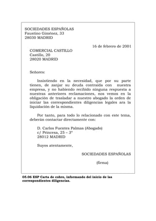 SOCIEDADES ESPAÑOLAS
Faustino Giménez, 33
28030 MADRID
16 de febrero de 2001
COMERCIAL CASTILLO
Castillo, 20
28020 MADRID
Señores:
Insistiendo en la necesidad, que por su parte
tienen, de zanjar su deuda contraída con nuestra
empresa, y no habiendo recibido ninguna respuesta a
nuestras anteriores reclamaciones, nos vemos en la
obligación de trasladar a nuestro abogado la orden de
iniciar las correspondientes diligencias legales ara la
liquidación de la misma.
Por tanto, para todo lo relacionado con este tema,
deberán contactar directamente con:
D. Carlos Fuentes Palmas (Abogado)
c/ Princesa, 25 – 3º
28012 MADRID
Suyos atentamente,
SOCIEDADES ESPAÑOLAS
(firma)
05.06 ESP Carta de cobro, informando del inicio de las
correspondientes diligencias.
Português Italiano Deutsch English Français
 