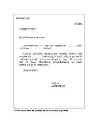 REMITENTE
FECHA
DESTINATARIO
Muy Señores nuestros:
Agradecemos su pedido referencia ............(ref.)
recibido el .................(fecha).
Con la presente adjuntamos nuestra factura por
importe de ..............(cantidad), la cual incluye gastos de
embalaje y envío, así como forma de pago. En cuanto
éste se haya efectuado, procederemos al envío
inmediato de la mercancía.
Atentamente
FIRMA
ANTEFIRMA
05.07 ESP Envío de factura antes de servir el pedido
Português Italiano Deutsch English Français
 