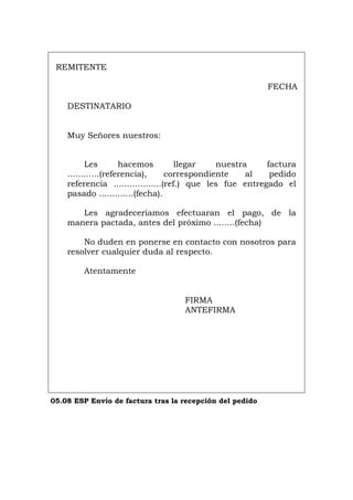 REMITENTE
FECHA
DESTINATARIO
Muy Señores nuestros:
Les hacemos llegar nuestra factura
............(referencia), correspondiente al pedido
referencia ..................(ref.) que les fue entregado el
pasado .............(fecha).
Les agradeceríamos efectuaran el pago, de la
manera pactada, antes del próximo ........(fecha)
No duden en ponerse en contacto con nosotros para
resolver cualquier duda al respecto.
Atentamente
FIRMA
ANTEFIRMA
05.08 ESP Envío de factura tras la recepción del pedido
Português Italiano Deutsch English Français
 