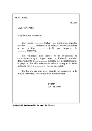REMITENTE
FECHA
DESTINATARIO
Muy Señores nuestros:
Con fecha .............(fecha), les remitimos nuestra
factura ..............(referencia de factura) correspondiente
a su pedido .................(ref.) por importe de
.............(importe).
Sin embargo, nos vemos en la obligación de
comunicarles que, según nos ha indicado nuestro
departamento de ............... (nombre del departamento),
el pago no ha sido efectuado todavía aunque la fecha
pactada fue el ................... (fecha pactada).
Confiando en que este asunto se solucione a la
mayor brevedad, les saludamos atentamente
FIRMA
ANTEFIRMA
05.09 ESP Reclamación de pago de factura
Português Italiano Deutsch English Français
 