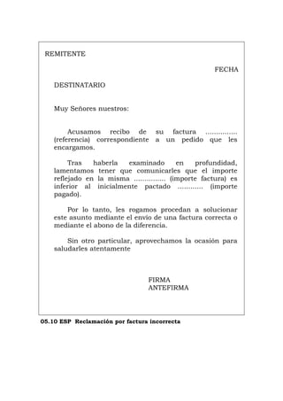 REMITENTE
FECHA
DESTINATARIO
Muy Señores nuestros:
Acusamos recibo de su factura ...............
(referencia) correspondiente a un pedido que les
encargamos.
Tras haberla examinado en profundidad,
lamentamos tener que comunicarles que el importe
reflejado en la misma ............... (importe factura) es
inferior al inicialmente pactado ............ (importe
pagado).
Por lo tanto, les rogamos procedan a solucionar
este asunto mediante el envío de una factura correcta o
mediante el abono de la diferencia.
Sin otro particular, aprovechamos la ocasión para
saludarles atentamente
FIRMA
ANTEFIRMA
05.10 ESP Reclamación por factura incorrecta
Português Italiano Deutsch English Français
 