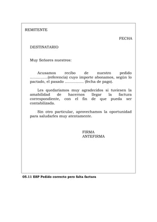 REMITENTE
FECHA
DESTINATARIO
Muy Señores nuestros:
Acusamos recibo de nuestro pedido
...............(referencia) cuyo importe abonamos, según lo
pactado, el pasado ................ (fecha de pago).
Les quedaríamos muy agradecidos si tuviesen la
amabilidad de hacernos llegar la factura
correspondiente, con el fin de que pueda ser
contabilizada.
Sin otro particular, aprovechamos la oportunidad
para saludarles muy atentamente.
FIRMA
ANTEFIRMA
05.11 ESP Pedido correcto pero falta factura
Português Italiano Deutsch English Français
 