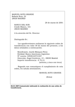 MANUEL SOTO GRANDE
Rafaela Ruiz, 25
28020 MADRID
28 de marzo de 2001
BANCO DEL SUR
Conde Blanco, 101
28030 MADRID
A la atención del Sr. Director:
Distinguido Sr.:
Les agradeceríamos realizaran la siguiente orden de
transferencia con valor 30 de marzo del presente, a los
datos señalados a continuación:
Beneficiario: Josefa Márquez Pérez
Entidad: Banco Americano Argentino
Nº cuenta: 32938-8373-837
Dirección: Ángel Gutiérrez, 15 – 28040 Madrid
Importe transferencia: € 75,13
(setenta y cinco con trece)
Rogando nos comuniquen el cumplimiento de esta
orden, les saluda atentamente,
MANUEL SOTO GRANDE
(firma)
06.01 ESP Comunicado indicando la realización de una orden de
transferencia.
Português Italiano Deutsch English Français
 