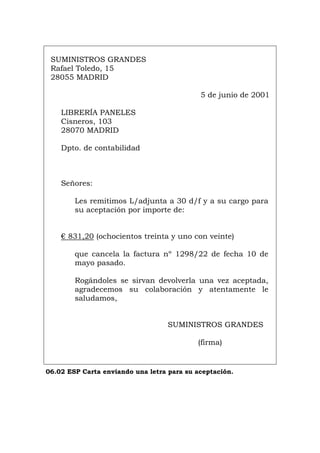 SUMINISTROS GRANDES
Rafael Toledo, 15
28055 MADRID
5 de junio de 2001
LIBRERÍA PANELES
Cisneros, 103
28070 MADRID
Dpto. de contabilidad
Señores:
Les remitimos L/adjunta a 30 d/f y a su cargo para
su aceptación por importe de:
€ 831,20 (ochocientos treinta y uno con veinte)
que cancela la factura nº 1298/22 de fecha 10 de
mayo pasado.
Rogándoles se sirvan devolverla una vez aceptada,
agradecemos su colaboración y atentamente le
saludamos,
SUMINISTROS GRANDES
(firma)
06.02 ESP Carta enviando una letra para su aceptación.
Português Italiano Deutsch English Français
 