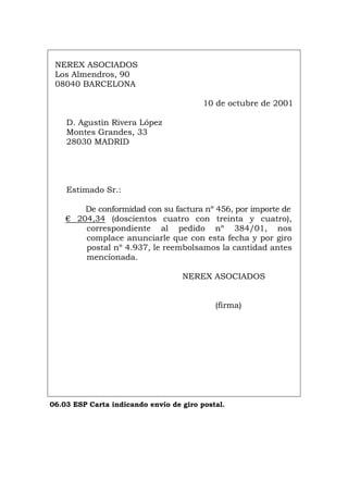 NEREX ASOCIADOS
Los Almendros, 90
08040 BARCELONA
10 de octubre de 2001
D. Agustín Rivera López
Montes Grandes, 33
28030 MADRID
Estimado Sr.:
De conformidad con su factura nº 456, por importe de
€ 204,34 (doscientos cuatro con treinta y cuatro),
correspondiente al pedido nº 384/01, nos
complace anunciarle que con esta fecha y por giro
postal nº 4.937, le reembolsamos la cantidad antes
mencionada.
NEREX ASOCIADOS
(firma)
06.03 ESP Carta indicando envío de giro postal.
Português Italiano Deutsch English Français
 