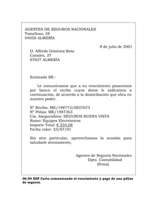 AGENTES DE SEGUROS NACIONALES
Tomelloso, 38
04050 ALMERÍA
8 de julio de 2001
D. Alfredo Giménez Rota
Canales, 37
07027 ALMERÍA
Estimado SR.:
Le comunicamos que a su vencimiento pasaremos
por banco el recibo cuyos datos le indicamos a
continuación, de acuerdo a la domiciliación que obra en
nuestro poder.
Nº Recibo: ME/198772/0837673
Nº Póliza: ME/1987363
Cia. Aseguradora: SEGUROS BUENA VISTA
Ramo: Equipos Electrónicos
Importe Total: € 234,08
Fecha valor: 23/07/01
Sin otro particular, aprovechamos la ocasión para
saludarle atentamente,
Agentes de Seguros Nacionales
Dpto. Contabilidad
(firma)
06.04 ESP Carta comunicando el vencimiento y pago de una póliza
de seguros.
Português Italiano Deutsch English Français
 