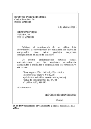 SEGUROS INDEPENDIENTES
Carlos Sánchez, 24
28080 MADRID
6 de abril de 2001
GRÁFICAS PÉREZ
Fortuna, 30
28046 MADRID
Próximo al vencimiento de su póliza, le/s
recordamos la conveniencia de actualizar los capitales
asegurados para evitar posibles sorpresas
desagradables en caso de siniestro.
De recibir próximamente noticias suyas,
entenderemos que los capitales actualmente
asegurados e indicados a continuación los considera/n
correctos.
Clase seguro: Electricidad y Electrónica
Importe total seguro: € 522,88
(quinientos veintidós con ochenta y ocho)
Fecha de vencimiento: 20/04/01
Nº póliza: 826/918273
Atentamente,
SEGUROS INDEPENDIENTES
(firma)
06.05 ESP Comunicado el vencimiento y posible revisión de una
póliza.
Português Italiano Deutsch English Français
 