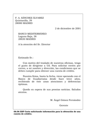 F. A. SÁNCHEZ ÁLVAREZ
Quintanilla, 39
28080 MADRID
2 de diciembre de 2001
BANCO MEDITERRÁNEO
Laguna Baja, 38
28030 MADRID
A la atención del Sr. Director
Estimado Sr.:
Con motivo del traslado de nuestras oficinas, tengo
el gusto de dirigirme a Ud. Para solicitar envíen por
correo, a mi nombre y dirección, las condiciones que se
deben cumplir para obtener una cuenta de crédito.
Nuestra firma, hasta la fecha, viene operando con el
Banco de Guadarrama desde hace trece años,
recibiendo de éste unas atenciones y deferencias
óptimas.
Quedo en espera de sus prontas noticias. Saludos
atentos.
M. Ángel Gómez Fernández
Gerente
06.06 ESP Carta solicitando información para la obtención de una
cuenta de crédito.
Português Italiano Deutsch English Français
 
